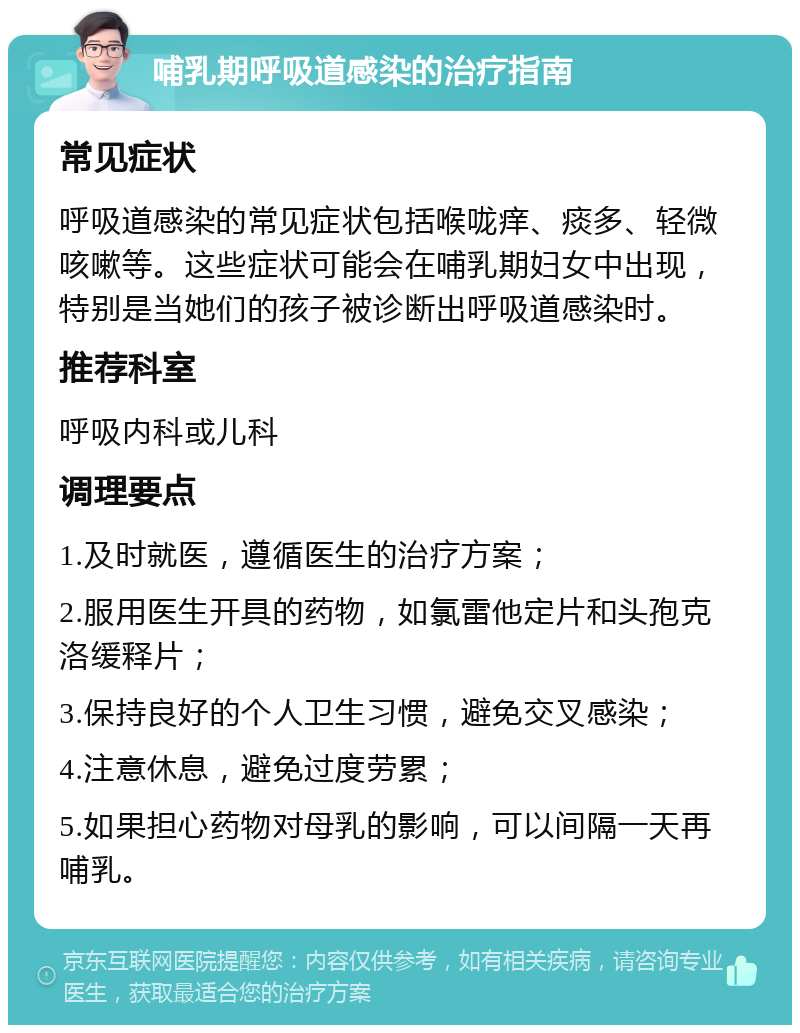 哺乳期呼吸道感染的治疗指南 常见症状 呼吸道感染的常见症状包括喉咙痒、痰多、轻微咳嗽等。这些症状可能会在哺乳期妇女中出现，特别是当她们的孩子被诊断出呼吸道感染时。 推荐科室 呼吸内科或儿科 调理要点 1.及时就医，遵循医生的治疗方案； 2.服用医生开具的药物，如氯雷他定片和头孢克洛缓释片； 3.保持良好的个人卫生习惯，避免交叉感染； 4.注意休息，避免过度劳累； 5.如果担心药物对母乳的影响，可以间隔一天再哺乳。