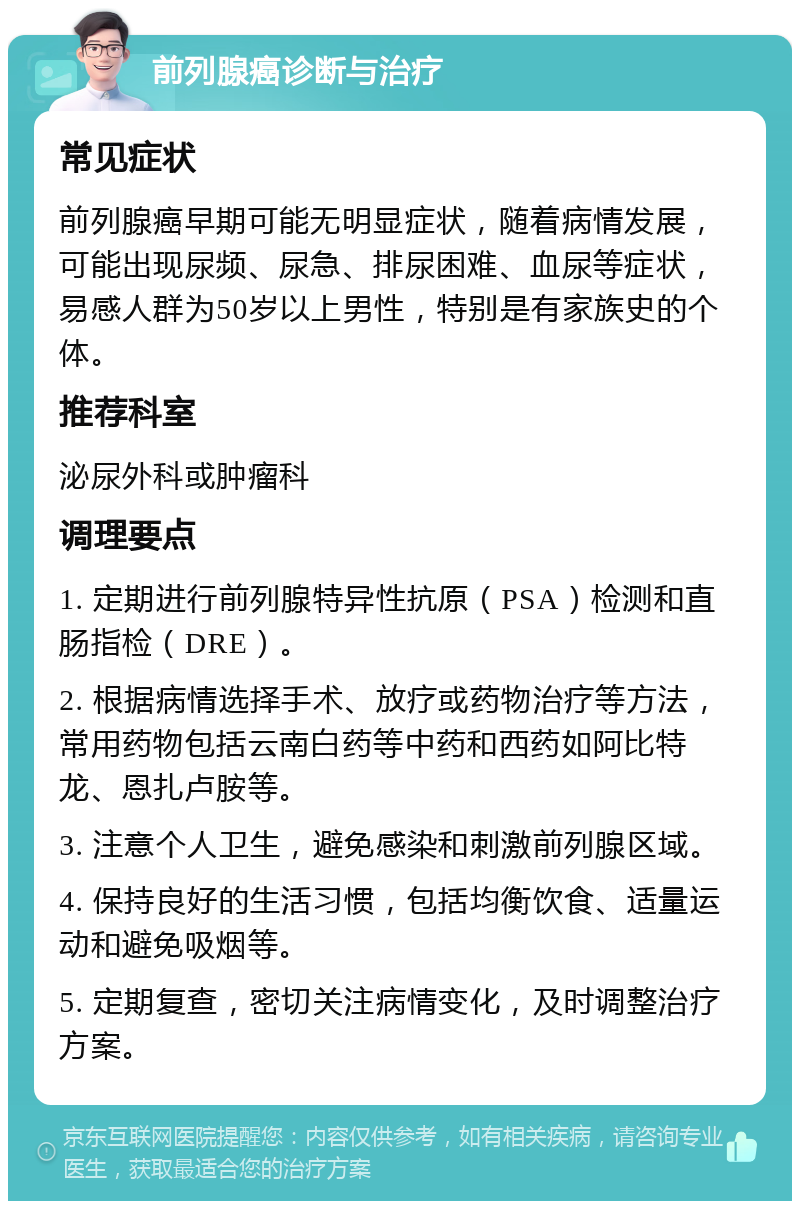 前列腺癌诊断与治疗 常见症状 前列腺癌早期可能无明显症状，随着病情发展，可能出现尿频、尿急、排尿困难、血尿等症状，易感人群为50岁以上男性，特别是有家族史的个体。 推荐科室 泌尿外科或肿瘤科 调理要点 1. 定期进行前列腺特异性抗原（PSA）检测和直肠指检（DRE）。 2. 根据病情选择手术、放疗或药物治疗等方法，常用药物包括云南白药等中药和西药如阿比特龙、恩扎卢胺等。 3. 注意个人卫生，避免感染和刺激前列腺区域。 4. 保持良好的生活习惯，包括均衡饮食、适量运动和避免吸烟等。 5. 定期复查，密切关注病情变化，及时调整治疗方案。