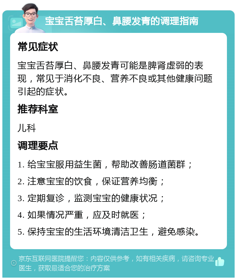 宝宝舌苔厚白、鼻腰发青的调理指南 常见症状 宝宝舌苔厚白、鼻腰发青可能是脾肾虚弱的表现，常见于消化不良、营养不良或其他健康问题引起的症状。 推荐科室 儿科 调理要点 1. 给宝宝服用益生菌，帮助改善肠道菌群； 2. 注意宝宝的饮食，保证营养均衡； 3. 定期复诊，监测宝宝的健康状况； 4. 如果情况严重，应及时就医； 5. 保持宝宝的生活环境清洁卫生，避免感染。