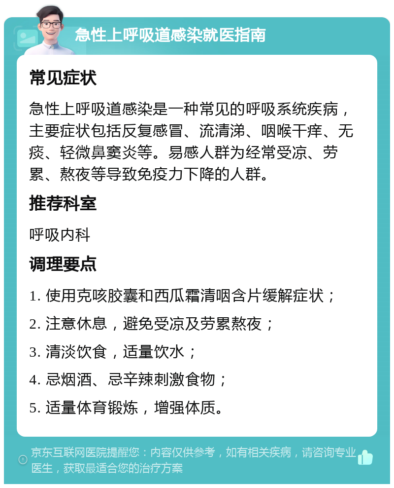 急性上呼吸道感染就医指南 常见症状 急性上呼吸道感染是一种常见的呼吸系统疾病，主要症状包括反复感冒、流清涕、咽喉干痒、无痰、轻微鼻窦炎等。易感人群为经常受凉、劳累、熬夜等导致免疫力下降的人群。 推荐科室 呼吸内科 调理要点 1. 使用克咳胶囊和西瓜霜清咽含片缓解症状； 2. 注意休息，避免受凉及劳累熬夜； 3. 清淡饮食，适量饮水； 4. 忌烟酒、忌辛辣刺激食物； 5. 适量体育锻炼，增强体质。