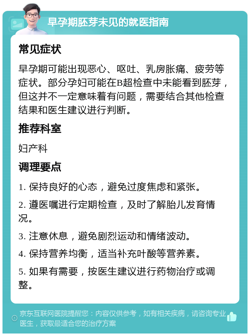 早孕期胚芽未见的就医指南 常见症状 早孕期可能出现恶心、呕吐、乳房胀痛、疲劳等症状。部分孕妇可能在B超检查中未能看到胚芽，但这并不一定意味着有问题，需要结合其他检查结果和医生建议进行判断。 推荐科室 妇产科 调理要点 1. 保持良好的心态，避免过度焦虑和紧张。 2. 遵医嘱进行定期检查，及时了解胎儿发育情况。 3. 注意休息，避免剧烈运动和情绪波动。 4. 保持营养均衡，适当补充叶酸等营养素。 5. 如果有需要，按医生建议进行药物治疗或调整。