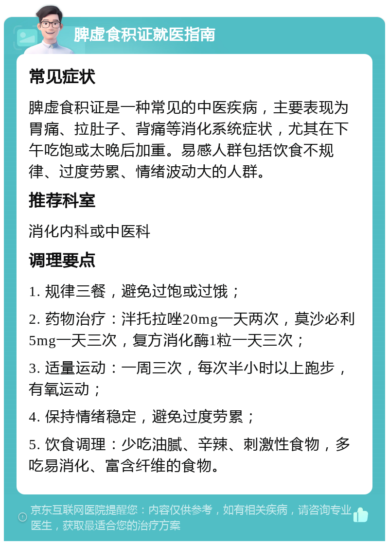 脾虚食积证就医指南 常见症状 脾虚食积证是一种常见的中医疾病，主要表现为胃痛、拉肚子、背痛等消化系统症状，尤其在下午吃饱或太晚后加重。易感人群包括饮食不规律、过度劳累、情绪波动大的人群。 推荐科室 消化内科或中医科 调理要点 1. 规律三餐，避免过饱或过饿； 2. 药物治疗：泮托拉唑20mg一天两次，莫沙必利5mg一天三次，复方消化酶1粒一天三次； 3. 适量运动：一周三次，每次半小时以上跑步，有氧运动； 4. 保持情绪稳定，避免过度劳累； 5. 饮食调理：少吃油腻、辛辣、刺激性食物，多吃易消化、富含纤维的食物。