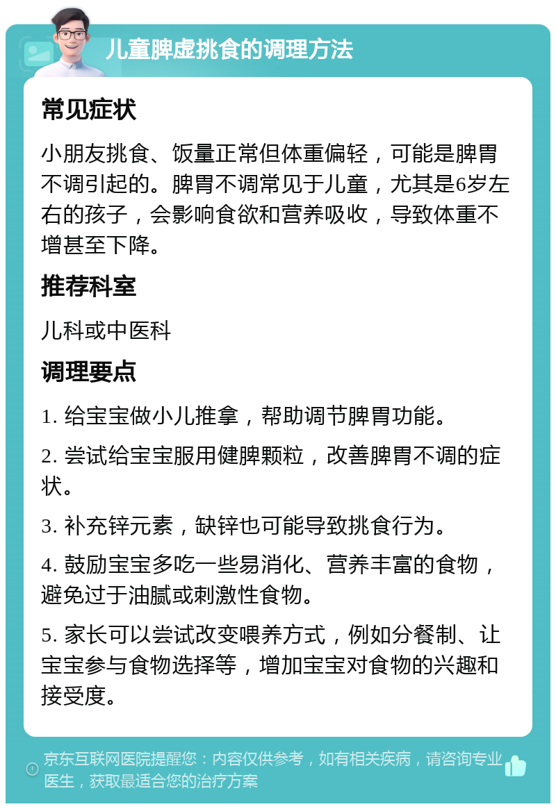 儿童脾虚挑食的调理方法 常见症状 小朋友挑食、饭量正常但体重偏轻，可能是脾胃不调引起的。脾胃不调常见于儿童，尤其是6岁左右的孩子，会影响食欲和营养吸收，导致体重不增甚至下降。 推荐科室 儿科或中医科 调理要点 1. 给宝宝做小儿推拿，帮助调节脾胃功能。 2. 尝试给宝宝服用健脾颗粒，改善脾胃不调的症状。 3. 补充锌元素，缺锌也可能导致挑食行为。 4. 鼓励宝宝多吃一些易消化、营养丰富的食物，避免过于油腻或刺激性食物。 5. 家长可以尝试改变喂养方式，例如分餐制、让宝宝参与食物选择等，增加宝宝对食物的兴趣和接受度。