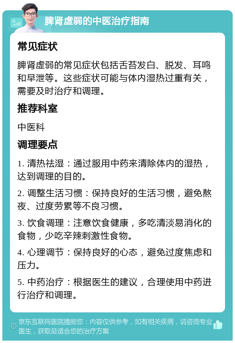 脾肾虚弱的中医治疗指南 常见症状 脾肾虚弱的常见症状包括舌苔发白、脱发、耳鸣和早泄等。这些症状可能与体内湿热过重有关，需要及时治疗和调理。 推荐科室 中医科 调理要点 1. 清热祛湿：通过服用中药来清除体内的湿热，达到调理的目的。 2. 调整生活习惯：保持良好的生活习惯，避免熬夜、过度劳累等不良习惯。 3. 饮食调理：注意饮食健康，多吃清淡易消化的食物，少吃辛辣刺激性食物。 4. 心理调节：保持良好的心态，避免过度焦虑和压力。 5. 中药治疗：根据医生的建议，合理使用中药进行治疗和调理。