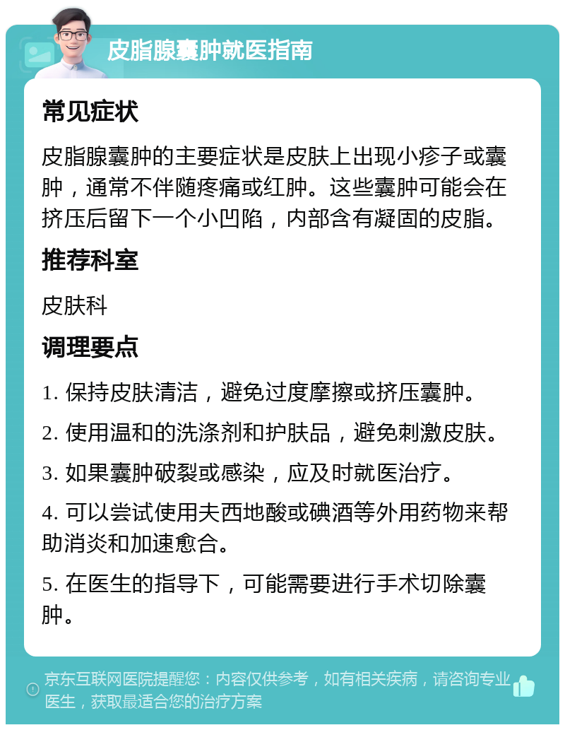 皮脂腺囊肿就医指南 常见症状 皮脂腺囊肿的主要症状是皮肤上出现小疹子或囊肿，通常不伴随疼痛或红肿。这些囊肿可能会在挤压后留下一个小凹陷，内部含有凝固的皮脂。 推荐科室 皮肤科 调理要点 1. 保持皮肤清洁，避免过度摩擦或挤压囊肿。 2. 使用温和的洗涤剂和护肤品，避免刺激皮肤。 3. 如果囊肿破裂或感染，应及时就医治疗。 4. 可以尝试使用夫西地酸或碘酒等外用药物来帮助消炎和加速愈合。 5. 在医生的指导下，可能需要进行手术切除囊肿。