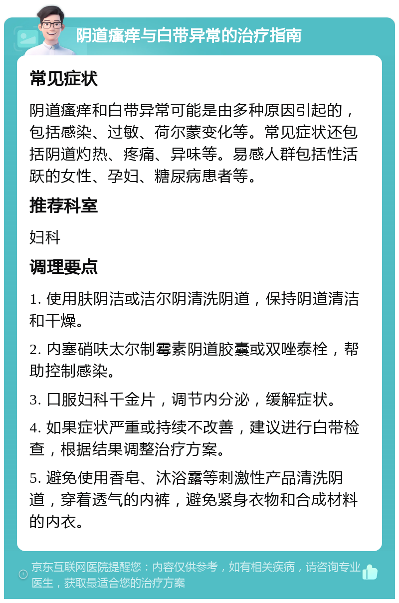 阴道瘙痒与白带异常的治疗指南 常见症状 阴道瘙痒和白带异常可能是由多种原因引起的，包括感染、过敏、荷尔蒙变化等。常见症状还包括阴道灼热、疼痛、异味等。易感人群包括性活跃的女性、孕妇、糖尿病患者等。 推荐科室 妇科 调理要点 1. 使用肤阴洁或洁尔阴清洗阴道，保持阴道清洁和干燥。 2. 内塞硝呋太尔制霉素阴道胶囊或双唑泰栓，帮助控制感染。 3. 口服妇科千金片，调节内分泌，缓解症状。 4. 如果症状严重或持续不改善，建议进行白带检查，根据结果调整治疗方案。 5. 避免使用香皂、沐浴露等刺激性产品清洗阴道，穿着透气的内裤，避免紧身衣物和合成材料的内衣。