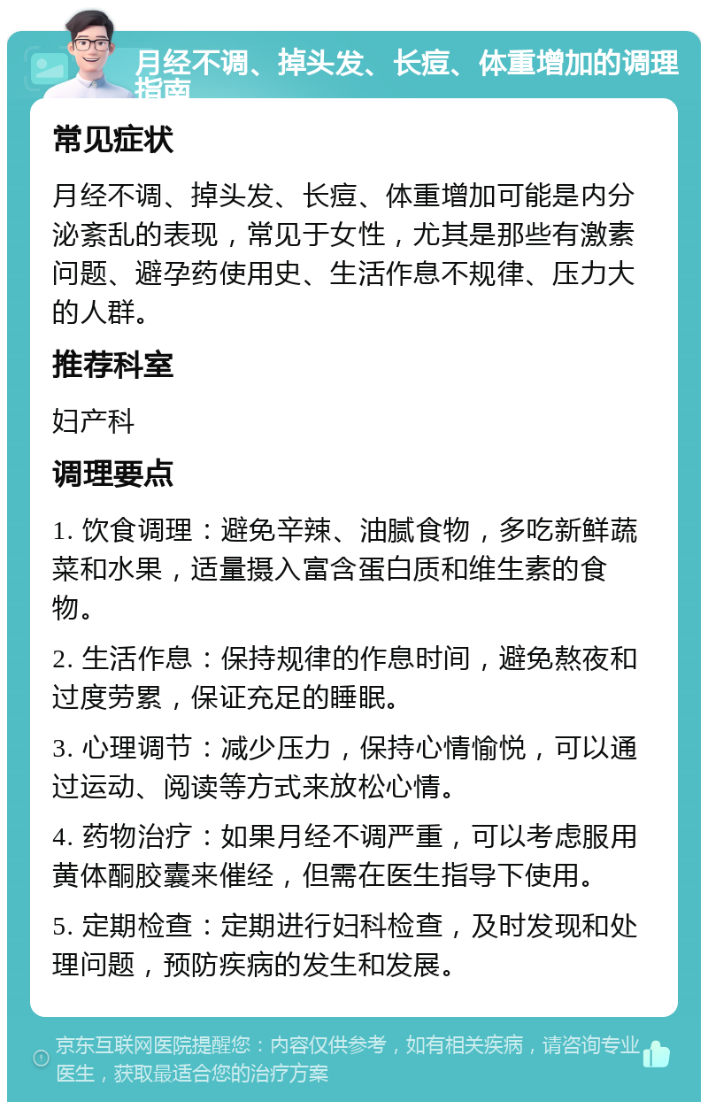 月经不调、掉头发、长痘、体重增加的调理指南 常见症状 月经不调、掉头发、长痘、体重增加可能是内分泌紊乱的表现，常见于女性，尤其是那些有激素问题、避孕药使用史、生活作息不规律、压力大的人群。 推荐科室 妇产科 调理要点 1. 饮食调理：避免辛辣、油腻食物，多吃新鲜蔬菜和水果，适量摄入富含蛋白质和维生素的食物。 2. 生活作息：保持规律的作息时间，避免熬夜和过度劳累，保证充足的睡眠。 3. 心理调节：减少压力，保持心情愉悦，可以通过运动、阅读等方式来放松心情。 4. 药物治疗：如果月经不调严重，可以考虑服用黄体酮胶囊来催经，但需在医生指导下使用。 5. 定期检查：定期进行妇科检查，及时发现和处理问题，预防疾病的发生和发展。