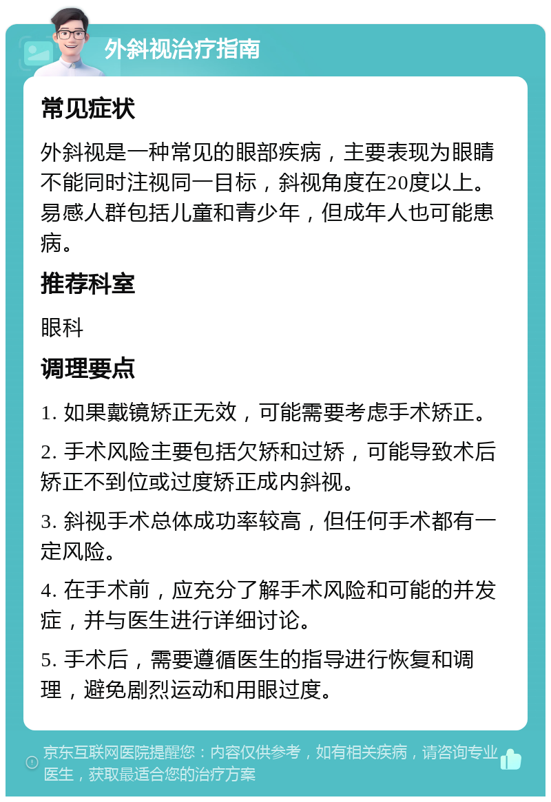 外斜视治疗指南 常见症状 外斜视是一种常见的眼部疾病，主要表现为眼睛不能同时注视同一目标，斜视角度在20度以上。易感人群包括儿童和青少年，但成年人也可能患病。 推荐科室 眼科 调理要点 1. 如果戴镜矫正无效，可能需要考虑手术矫正。 2. 手术风险主要包括欠矫和过矫，可能导致术后矫正不到位或过度矫正成内斜视。 3. 斜视手术总体成功率较高，但任何手术都有一定风险。 4. 在手术前，应充分了解手术风险和可能的并发症，并与医生进行详细讨论。 5. 手术后，需要遵循医生的指导进行恢复和调理，避免剧烈运动和用眼过度。