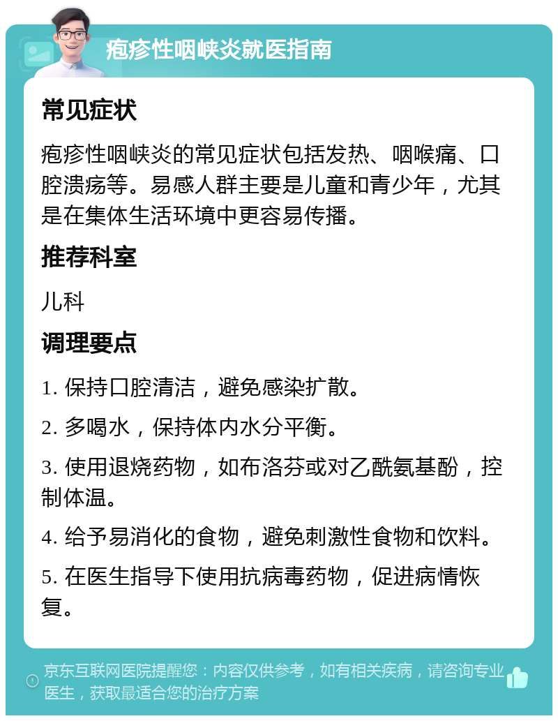 疱疹性咽峡炎就医指南 常见症状 疱疹性咽峡炎的常见症状包括发热、咽喉痛、口腔溃疡等。易感人群主要是儿童和青少年，尤其是在集体生活环境中更容易传播。 推荐科室 儿科 调理要点 1. 保持口腔清洁，避免感染扩散。 2. 多喝水，保持体内水分平衡。 3. 使用退烧药物，如布洛芬或对乙酰氨基酚，控制体温。 4. 给予易消化的食物，避免刺激性食物和饮料。 5. 在医生指导下使用抗病毒药物，促进病情恢复。