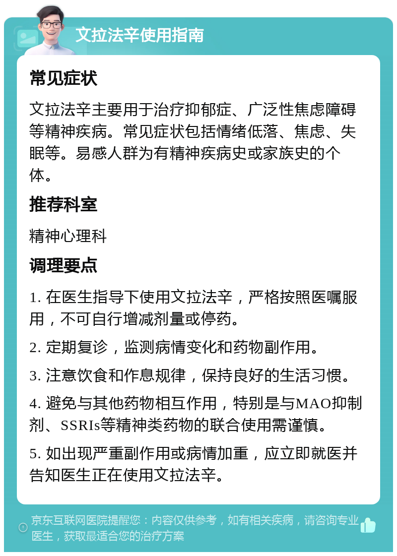 文拉法辛使用指南 常见症状 文拉法辛主要用于治疗抑郁症、广泛性焦虑障碍等精神疾病。常见症状包括情绪低落、焦虑、失眠等。易感人群为有精神疾病史或家族史的个体。 推荐科室 精神心理科 调理要点 1. 在医生指导下使用文拉法辛，严格按照医嘱服用，不可自行增减剂量或停药。 2. 定期复诊，监测病情变化和药物副作用。 3. 注意饮食和作息规律，保持良好的生活习惯。 4. 避免与其他药物相互作用，特别是与MAO抑制剂、SSRIs等精神类药物的联合使用需谨慎。 5. 如出现严重副作用或病情加重，应立即就医并告知医生正在使用文拉法辛。