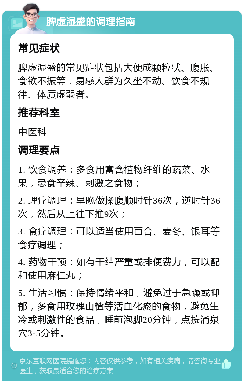 脾虚湿盛的调理指南 常见症状 脾虚湿盛的常见症状包括大便成颗粒状、腹胀、食欲不振等，易感人群为久坐不动、饮食不规律、体质虚弱者。 推荐科室 中医科 调理要点 1. 饮食调养：多食用富含植物纤维的蔬菜、水果，忌食辛辣、刺激之食物； 2. 理疗调理：早晚做揉腹顺时针36次，逆时针36次，然后从上往下推9次； 3. 食疗调理：可以适当使用百合、麦冬、银耳等食疗调理； 4. 药物干预：如有干结严重或排便费力，可以配和使用麻仁丸； 5. 生活习惯：保持情绪平和，避免过于急躁或抑郁，多食用玫瑰山楂等活血化瘀的食物，避免生冷或刺激性的食品，睡前泡脚20分钟，点按涌泉穴3-5分钟。