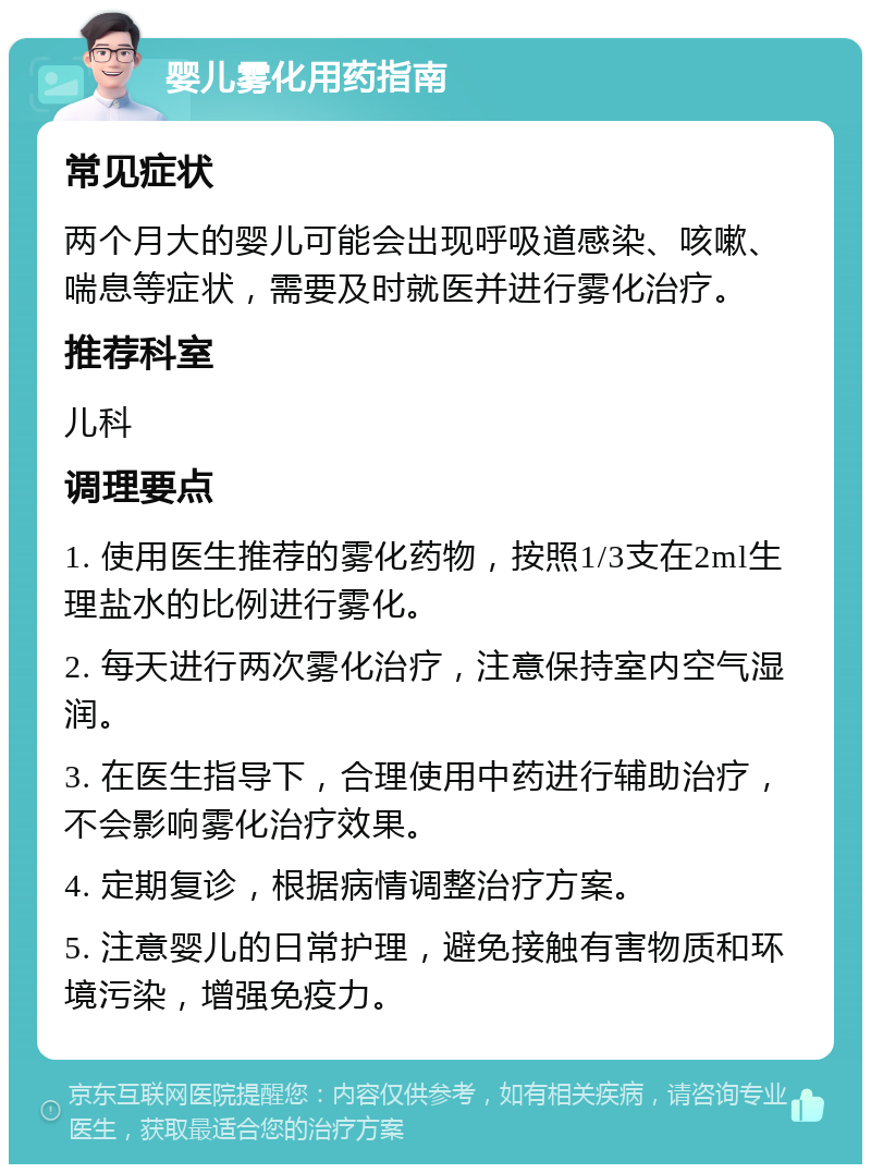 婴儿雾化用药指南 常见症状 两个月大的婴儿可能会出现呼吸道感染、咳嗽、喘息等症状，需要及时就医并进行雾化治疗。 推荐科室 儿科 调理要点 1. 使用医生推荐的雾化药物，按照1/3支在2ml生理盐水的比例进行雾化。 2. 每天进行两次雾化治疗，注意保持室内空气湿润。 3. 在医生指导下，合理使用中药进行辅助治疗，不会影响雾化治疗效果。 4. 定期复诊，根据病情调整治疗方案。 5. 注意婴儿的日常护理，避免接触有害物质和环境污染，增强免疫力。