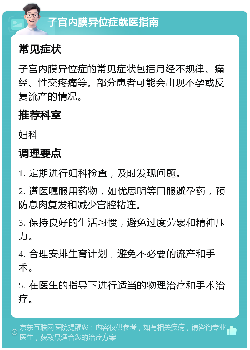 子宫内膜异位症就医指南 常见症状 子宫内膜异位症的常见症状包括月经不规律、痛经、性交疼痛等。部分患者可能会出现不孕或反复流产的情况。 推荐科室 妇科 调理要点 1. 定期进行妇科检查，及时发现问题。 2. 遵医嘱服用药物，如优思明等口服避孕药，预防息肉复发和减少宫腔粘连。 3. 保持良好的生活习惯，避免过度劳累和精神压力。 4. 合理安排生育计划，避免不必要的流产和手术。 5. 在医生的指导下进行适当的物理治疗和手术治疗。