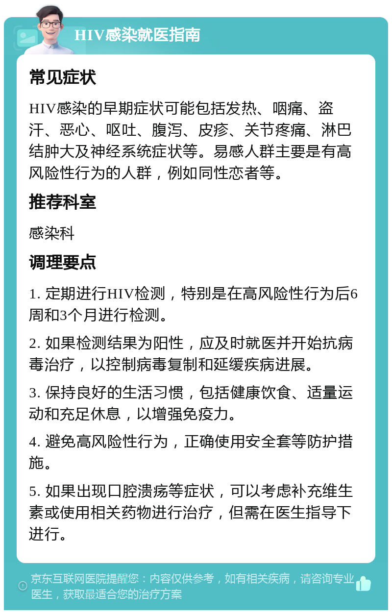 HIV感染就医指南 常见症状 HIV感染的早期症状可能包括发热、咽痛、盗汗、恶心、呕吐、腹泻、皮疹、关节疼痛、淋巴结肿大及神经系统症状等。易感人群主要是有高风险性行为的人群，例如同性恋者等。 推荐科室 感染科 调理要点 1. 定期进行HIV检测，特别是在高风险性行为后6周和3个月进行检测。 2. 如果检测结果为阳性，应及时就医并开始抗病毒治疗，以控制病毒复制和延缓疾病进展。 3. 保持良好的生活习惯，包括健康饮食、适量运动和充足休息，以增强免疫力。 4. 避免高风险性行为，正确使用安全套等防护措施。 5. 如果出现口腔溃疡等症状，可以考虑补充维生素或使用相关药物进行治疗，但需在医生指导下进行。