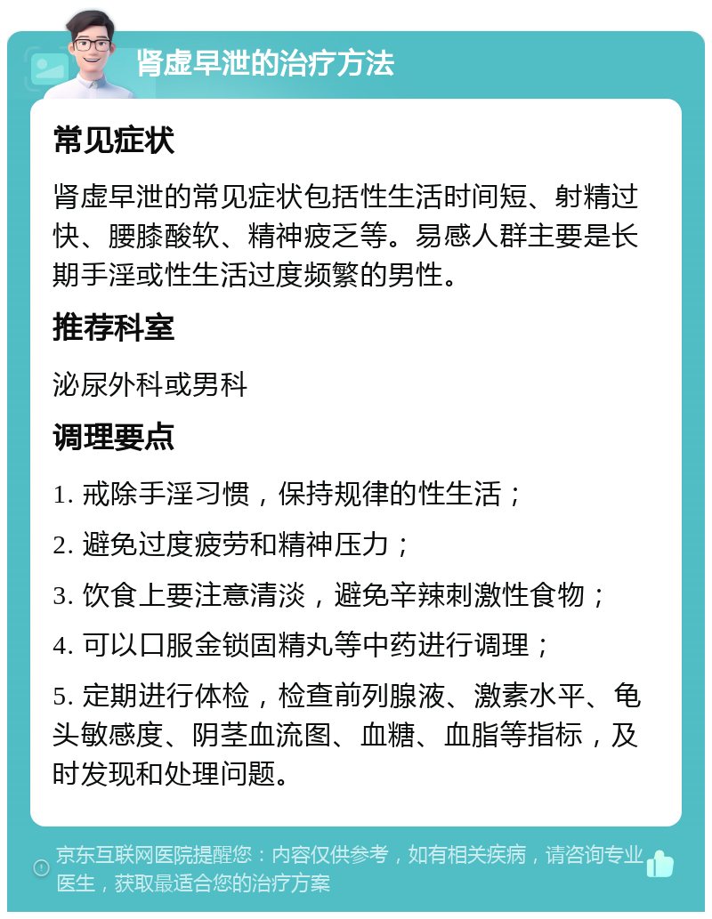 肾虚早泄的治疗方法 常见症状 肾虚早泄的常见症状包括性生活时间短、射精过快、腰膝酸软、精神疲乏等。易感人群主要是长期手淫或性生活过度频繁的男性。 推荐科室 泌尿外科或男科 调理要点 1. 戒除手淫习惯，保持规律的性生活； 2. 避免过度疲劳和精神压力； 3. 饮食上要注意清淡，避免辛辣刺激性食物； 4. 可以口服金锁固精丸等中药进行调理； 5. 定期进行体检，检查前列腺液、激素水平、龟头敏感度、阴茎血流图、血糖、血脂等指标，及时发现和处理问题。