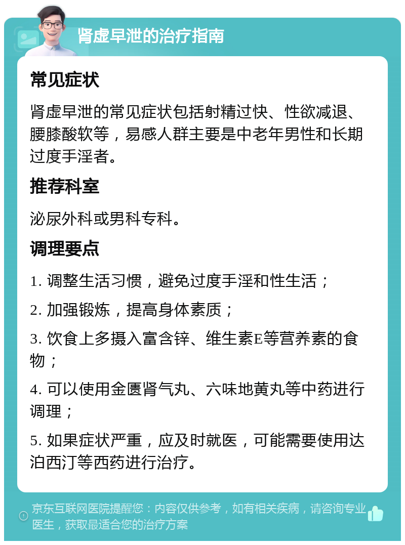 肾虚早泄的治疗指南 常见症状 肾虚早泄的常见症状包括射精过快、性欲减退、腰膝酸软等，易感人群主要是中老年男性和长期过度手淫者。 推荐科室 泌尿外科或男科专科。 调理要点 1. 调整生活习惯，避免过度手淫和性生活； 2. 加强锻炼，提高身体素质； 3. 饮食上多摄入富含锌、维生素E等营养素的食物； 4. 可以使用金匮肾气丸、六味地黄丸等中药进行调理； 5. 如果症状严重，应及时就医，可能需要使用达泊西汀等西药进行治疗。