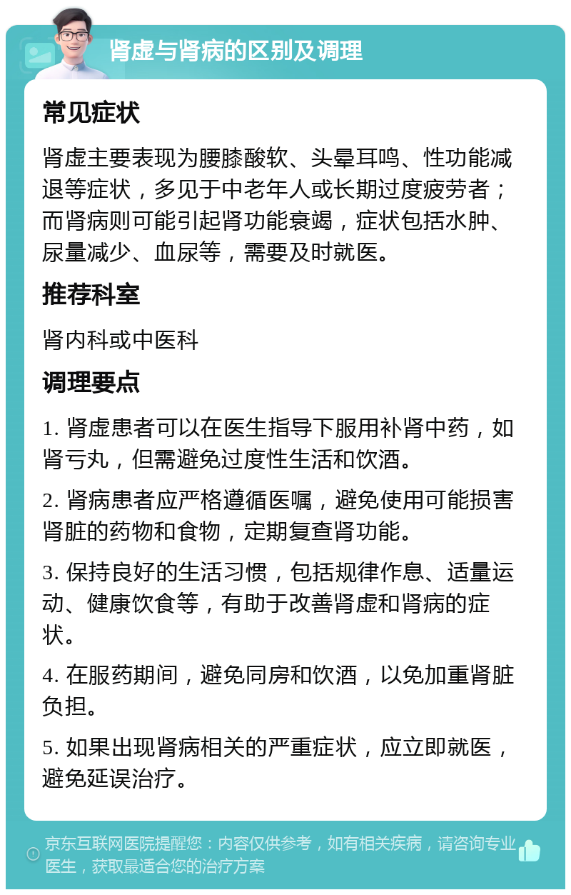 肾虚与肾病的区别及调理 常见症状 肾虚主要表现为腰膝酸软、头晕耳鸣、性功能减退等症状，多见于中老年人或长期过度疲劳者；而肾病则可能引起肾功能衰竭，症状包括水肿、尿量减少、血尿等，需要及时就医。 推荐科室 肾内科或中医科 调理要点 1. 肾虚患者可以在医生指导下服用补肾中药，如肾亏丸，但需避免过度性生活和饮酒。 2. 肾病患者应严格遵循医嘱，避免使用可能损害肾脏的药物和食物，定期复查肾功能。 3. 保持良好的生活习惯，包括规律作息、适量运动、健康饮食等，有助于改善肾虚和肾病的症状。 4. 在服药期间，避免同房和饮酒，以免加重肾脏负担。 5. 如果出现肾病相关的严重症状，应立即就医，避免延误治疗。