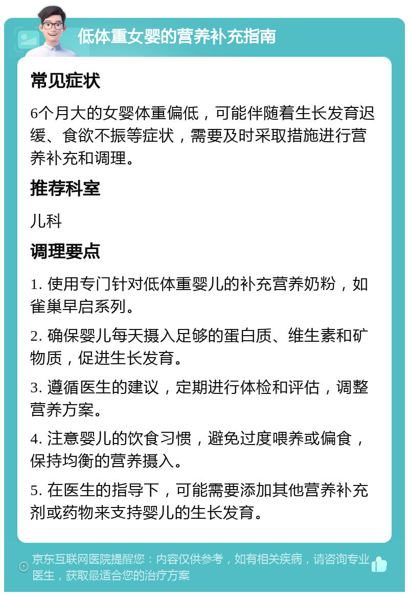 低体重女婴的营养补充指南 常见症状 6个月大的女婴体重偏低，可能伴随着生长发育迟缓、食欲不振等症状，需要及时采取措施进行营养补充和调理。 推荐科室 儿科 调理要点 1. 使用专门针对低体重婴儿的补充营养奶粉，如雀巢早启系列。 2. 确保婴儿每天摄入足够的蛋白质、维生素和矿物质，促进生长发育。 3. 遵循医生的建议，定期进行体检和评估，调整营养方案。 4. 注意婴儿的饮食习惯，避免过度喂养或偏食，保持均衡的营养摄入。 5. 在医生的指导下，可能需要添加其他营养补充剂或药物来支持婴儿的生长发育。