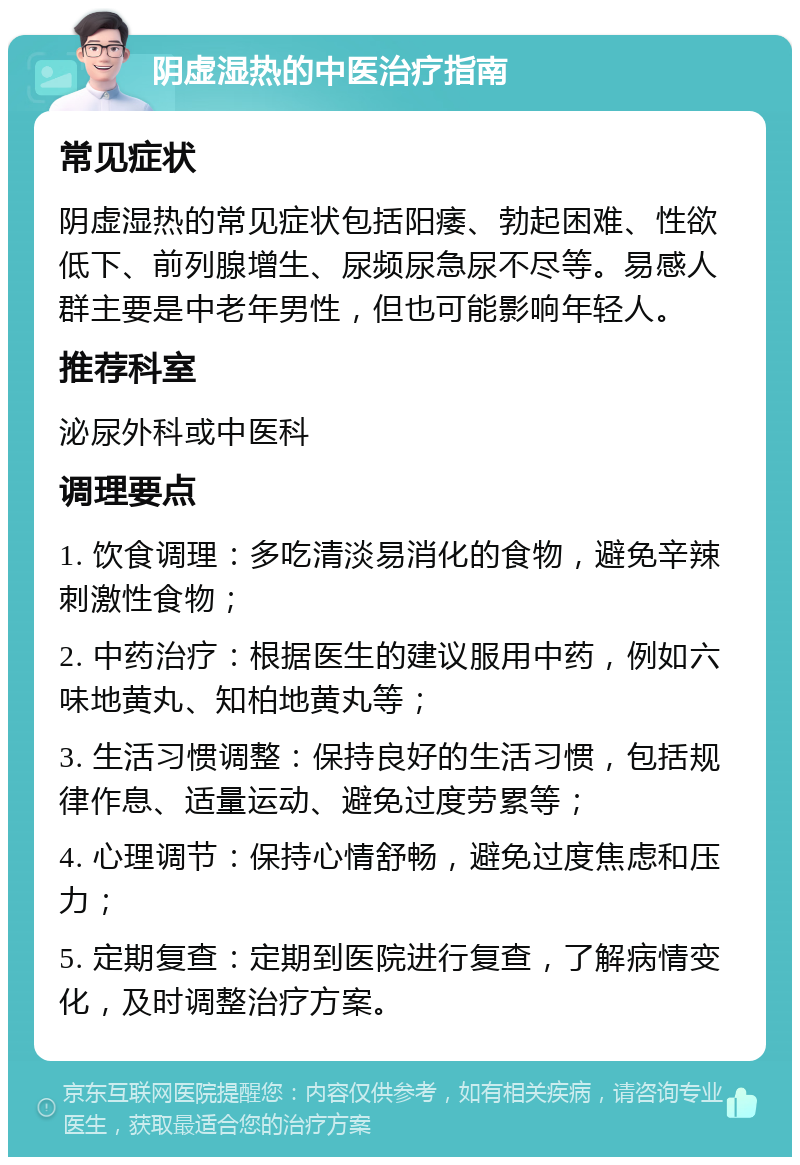 阴虚湿热的中医治疗指南 常见症状 阴虚湿热的常见症状包括阳痿、勃起困难、性欲低下、前列腺增生、尿频尿急尿不尽等。易感人群主要是中老年男性，但也可能影响年轻人。 推荐科室 泌尿外科或中医科 调理要点 1. 饮食调理：多吃清淡易消化的食物，避免辛辣刺激性食物； 2. 中药治疗：根据医生的建议服用中药，例如六味地黄丸、知柏地黄丸等； 3. 生活习惯调整：保持良好的生活习惯，包括规律作息、适量运动、避免过度劳累等； 4. 心理调节：保持心情舒畅，避免过度焦虑和压力； 5. 定期复查：定期到医院进行复查，了解病情变化，及时调整治疗方案。