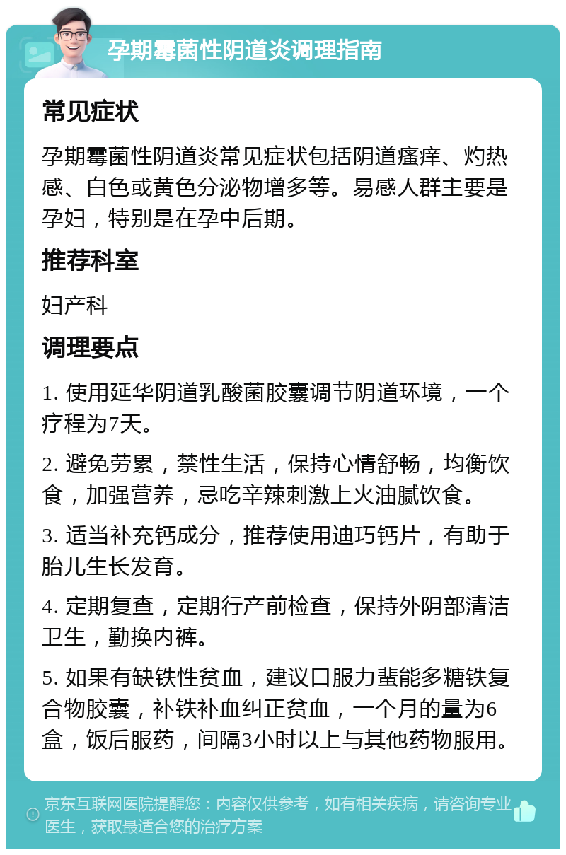 孕期霉菌性阴道炎调理指南 常见症状 孕期霉菌性阴道炎常见症状包括阴道瘙痒、灼热感、白色或黄色分泌物增多等。易感人群主要是孕妇，特别是在孕中后期。 推荐科室 妇产科 调理要点 1. 使用延华阴道乳酸菌胶囊调节阴道环境，一个疗程为7天。 2. 避免劳累，禁性生活，保持心情舒畅，均衡饮食，加强营养，忌吃辛辣刺激上火油腻饮食。 3. 适当补充钙成分，推荐使用迪巧钙片，有助于胎儿生长发育。 4. 定期复查，定期行产前检查，保持外阴部清洁卫生，勤换内裤。 5. 如果有缺铁性贫血，建议口服力蜚能多糖铁复合物胶囊，补铁补血纠正贫血，一个月的量为6盒，饭后服药，间隔3小时以上与其他药物服用。