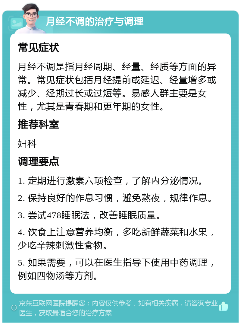 月经不调的治疗与调理 常见症状 月经不调是指月经周期、经量、经质等方面的异常。常见症状包括月经提前或延迟、经量增多或减少、经期过长或过短等。易感人群主要是女性，尤其是青春期和更年期的女性。 推荐科室 妇科 调理要点 1. 定期进行激素六项检查，了解内分泌情况。 2. 保持良好的作息习惯，避免熬夜，规律作息。 3. 尝试478睡眠法，改善睡眠质量。 4. 饮食上注意营养均衡，多吃新鲜蔬菜和水果，少吃辛辣刺激性食物。 5. 如果需要，可以在医生指导下使用中药调理，例如四物汤等方剂。