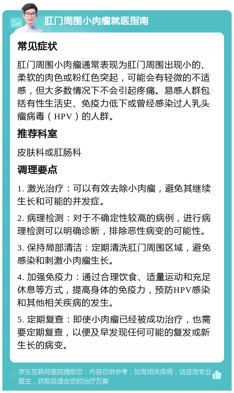 肛门周围小肉瘤就医指南 常见症状 肛门周围小肉瘤通常表现为肛门周围出现小的、柔软的肉色或粉红色突起，可能会有轻微的不适感，但大多数情况下不会引起疼痛。易感人群包括有性生活史、免疫力低下或曾经感染过人乳头瘤病毒（HPV）的人群。 推荐科室 皮肤科或肛肠科 调理要点 1. 激光治疗：可以有效去除小肉瘤，避免其继续生长和可能的并发症。 2. 病理检测：对于不确定性较高的病例，进行病理检测可以明确诊断，排除恶性病变的可能性。 3. 保持局部清洁：定期清洗肛门周围区域，避免感染和刺激小肉瘤生长。 4. 加强免疫力：通过合理饮食、适量运动和充足休息等方式，提高身体的免疫力，预防HPV感染和其他相关疾病的发生。 5. 定期复查：即使小肉瘤已经被成功治疗，也需要定期复查，以便及早发现任何可能的复发或新生长的病变。