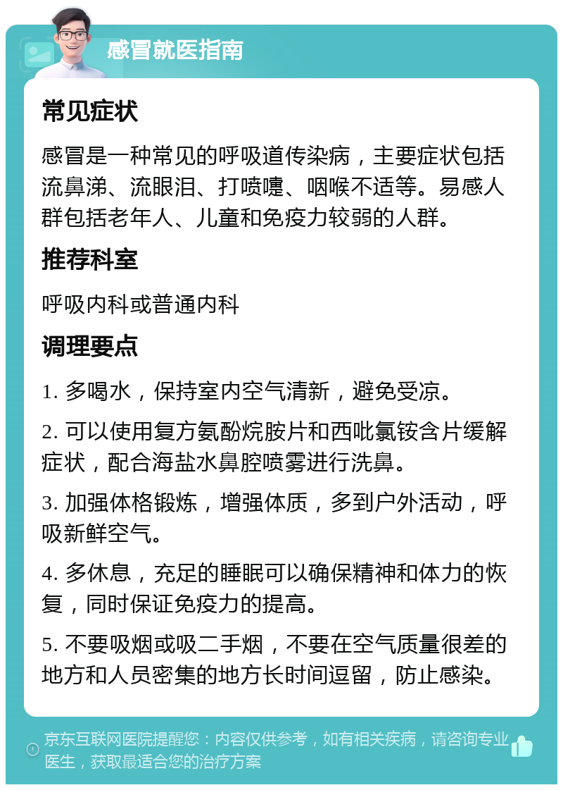 感冒就医指南 常见症状 感冒是一种常见的呼吸道传染病，主要症状包括流鼻涕、流眼泪、打喷嚏、咽喉不适等。易感人群包括老年人、儿童和免疫力较弱的人群。 推荐科室 呼吸内科或普通内科 调理要点 1. 多喝水，保持室内空气清新，避免受凉。 2. 可以使用复方氨酚烷胺片和西吡氯铵含片缓解症状，配合海盐水鼻腔喷雾进行洗鼻。 3. 加强体格锻炼，增强体质，多到户外活动，呼吸新鲜空气。 4. 多休息，充足的睡眠可以确保精神和体力的恢复，同时保证免疫力的提高。 5. 不要吸烟或吸二手烟，不要在空气质量很差的地方和人员密集的地方长时间逗留，防止感染。