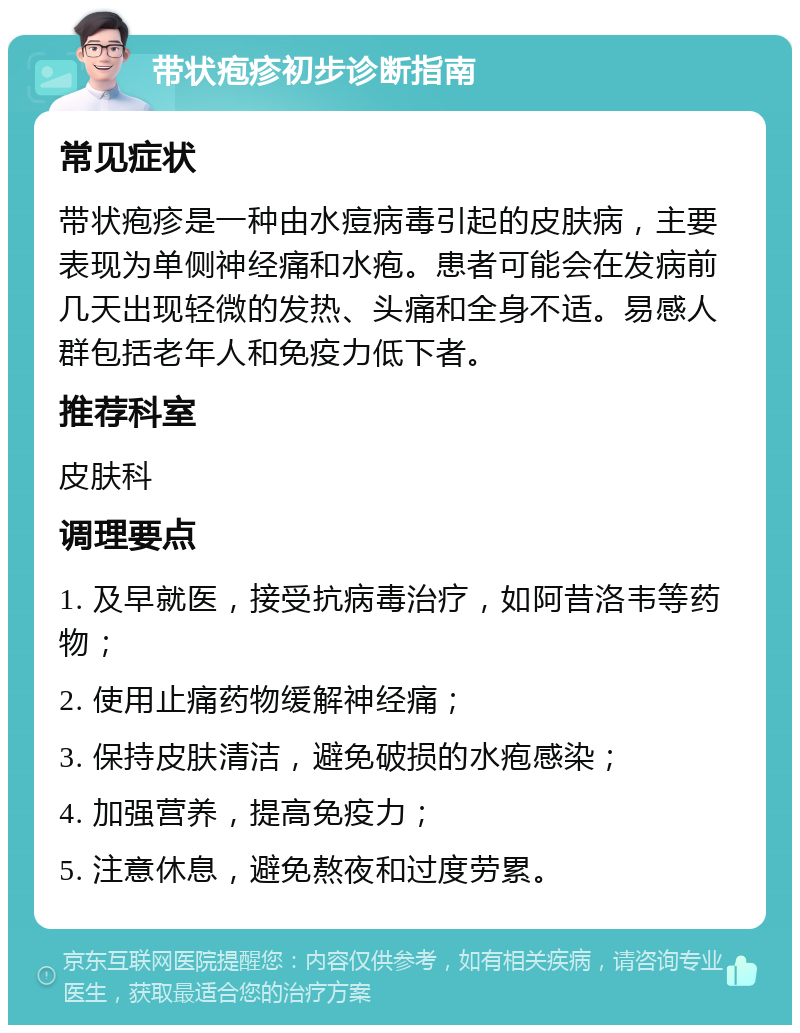 带状疱疹初步诊断指南 常见症状 带状疱疹是一种由水痘病毒引起的皮肤病，主要表现为单侧神经痛和水疱。患者可能会在发病前几天出现轻微的发热、头痛和全身不适。易感人群包括老年人和免疫力低下者。 推荐科室 皮肤科 调理要点 1. 及早就医，接受抗病毒治疗，如阿昔洛韦等药物； 2. 使用止痛药物缓解神经痛； 3. 保持皮肤清洁，避免破损的水疱感染； 4. 加强营养，提高免疫力； 5. 注意休息，避免熬夜和过度劳累。