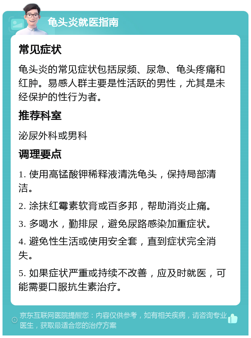 龟头炎就医指南 常见症状 龟头炎的常见症状包括尿频、尿急、龟头疼痛和红肿。易感人群主要是性活跃的男性，尤其是未经保护的性行为者。 推荐科室 泌尿外科或男科 调理要点 1. 使用高锰酸钾稀释液清洗龟头，保持局部清洁。 2. 涂抹红霉素软膏或百多邦，帮助消炎止痛。 3. 多喝水，勤排尿，避免尿路感染加重症状。 4. 避免性生活或使用安全套，直到症状完全消失。 5. 如果症状严重或持续不改善，应及时就医，可能需要口服抗生素治疗。