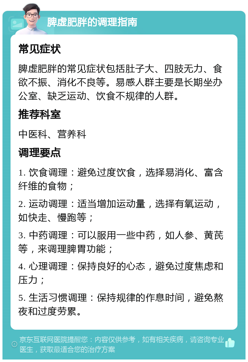 脾虚肥胖的调理指南 常见症状 脾虚肥胖的常见症状包括肚子大、四肢无力、食欲不振、消化不良等。易感人群主要是长期坐办公室、缺乏运动、饮食不规律的人群。 推荐科室 中医科、营养科 调理要点 1. 饮食调理：避免过度饮食，选择易消化、富含纤维的食物； 2. 运动调理：适当增加运动量，选择有氧运动，如快走、慢跑等； 3. 中药调理：可以服用一些中药，如人参、黄芪等，来调理脾胃功能； 4. 心理调理：保持良好的心态，避免过度焦虑和压力； 5. 生活习惯调理：保持规律的作息时间，避免熬夜和过度劳累。