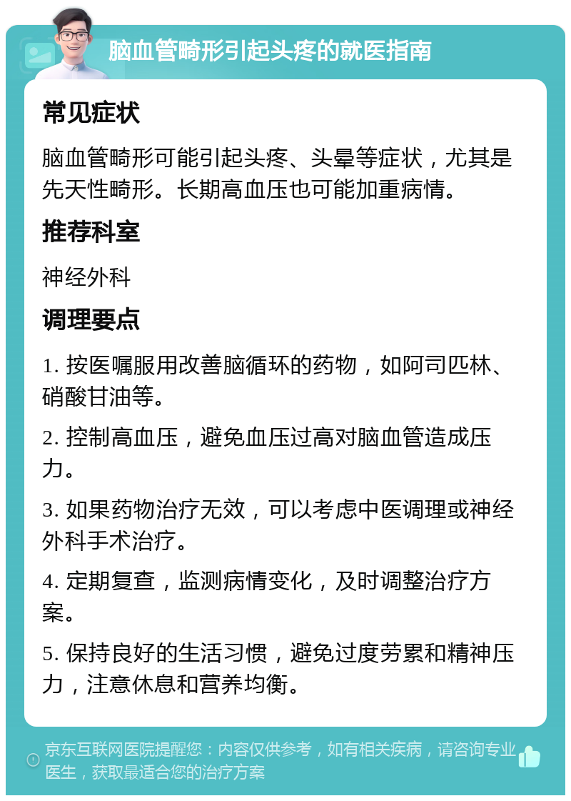 脑血管畸形引起头疼的就医指南 常见症状 脑血管畸形可能引起头疼、头晕等症状，尤其是先天性畸形。长期高血压也可能加重病情。 推荐科室 神经外科 调理要点 1. 按医嘱服用改善脑循环的药物，如阿司匹林、硝酸甘油等。 2. 控制高血压，避免血压过高对脑血管造成压力。 3. 如果药物治疗无效，可以考虑中医调理或神经外科手术治疗。 4. 定期复查，监测病情变化，及时调整治疗方案。 5. 保持良好的生活习惯，避免过度劳累和精神压力，注意休息和营养均衡。