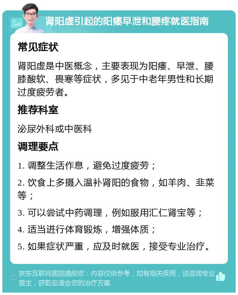 肾阳虚引起的阳痿早泄和腰疼就医指南 常见症状 肾阳虚是中医概念，主要表现为阳痿、早泄、腰膝酸软、畏寒等症状，多见于中老年男性和长期过度疲劳者。 推荐科室 泌尿外科或中医科 调理要点 1. 调整生活作息，避免过度疲劳； 2. 饮食上多摄入温补肾阳的食物，如羊肉、韭菜等； 3. 可以尝试中药调理，例如服用汇仁肾宝等； 4. 适当进行体育锻炼，增强体质； 5. 如果症状严重，应及时就医，接受专业治疗。