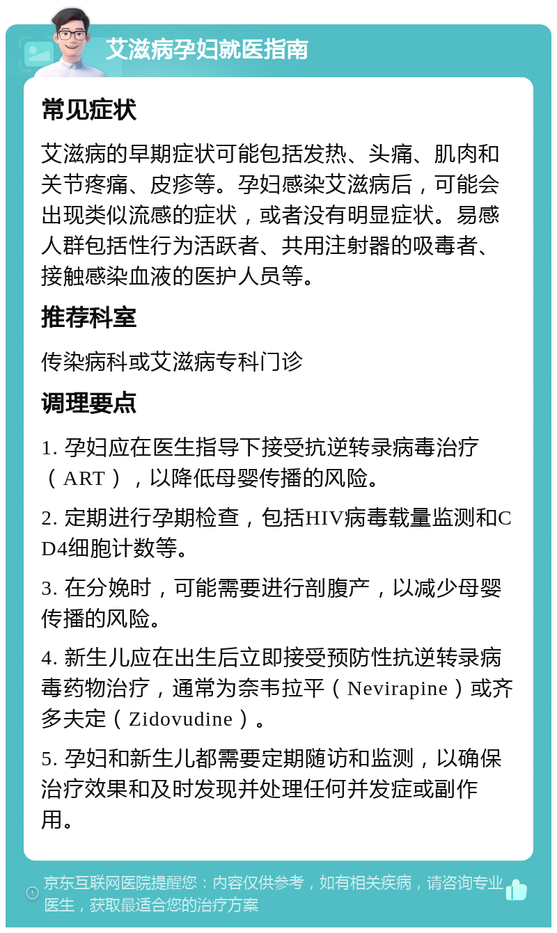 艾滋病孕妇就医指南 常见症状 艾滋病的早期症状可能包括发热、头痛、肌肉和关节疼痛、皮疹等。孕妇感染艾滋病后，可能会出现类似流感的症状，或者没有明显症状。易感人群包括性行为活跃者、共用注射器的吸毒者、接触感染血液的医护人员等。 推荐科室 传染病科或艾滋病专科门诊 调理要点 1. 孕妇应在医生指导下接受抗逆转录病毒治疗（ART），以降低母婴传播的风险。 2. 定期进行孕期检查，包括HIV病毒载量监测和CD4细胞计数等。 3. 在分娩时，可能需要进行剖腹产，以减少母婴传播的风险。 4. 新生儿应在出生后立即接受预防性抗逆转录病毒药物治疗，通常为奈韦拉平（Nevirapine）或齐多夫定（Zidovudine）。 5. 孕妇和新生儿都需要定期随访和监测，以确保治疗效果和及时发现并处理任何并发症或副作用。