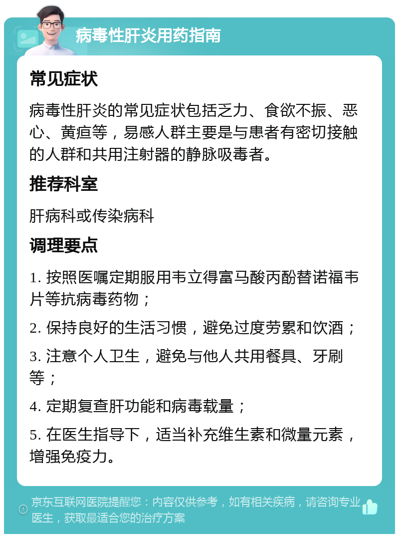 病毒性肝炎用药指南 常见症状 病毒性肝炎的常见症状包括乏力、食欲不振、恶心、黄疸等，易感人群主要是与患者有密切接触的人群和共用注射器的静脉吸毒者。 推荐科室 肝病科或传染病科 调理要点 1. 按照医嘱定期服用韦立得富马酸丙酚替诺福韦片等抗病毒药物； 2. 保持良好的生活习惯，避免过度劳累和饮酒； 3. 注意个人卫生，避免与他人共用餐具、牙刷等； 4. 定期复查肝功能和病毒载量； 5. 在医生指导下，适当补充维生素和微量元素，增强免疫力。