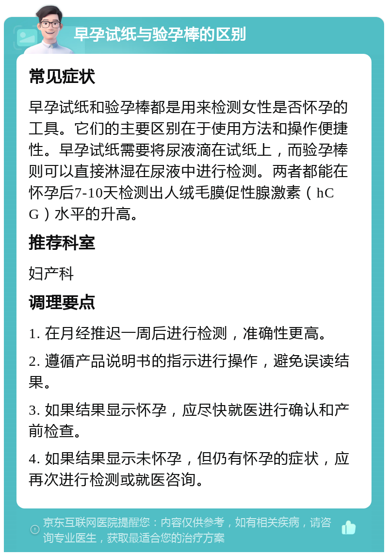 早孕试纸与验孕棒的区别 常见症状 早孕试纸和验孕棒都是用来检测女性是否怀孕的工具。它们的主要区别在于使用方法和操作便捷性。早孕试纸需要将尿液滴在试纸上，而验孕棒则可以直接淋湿在尿液中进行检测。两者都能在怀孕后7-10天检测出人绒毛膜促性腺激素（hCG）水平的升高。 推荐科室 妇产科 调理要点 1. 在月经推迟一周后进行检测，准确性更高。 2. 遵循产品说明书的指示进行操作，避免误读结果。 3. 如果结果显示怀孕，应尽快就医进行确认和产前检查。 4. 如果结果显示未怀孕，但仍有怀孕的症状，应再次进行检测或就医咨询。