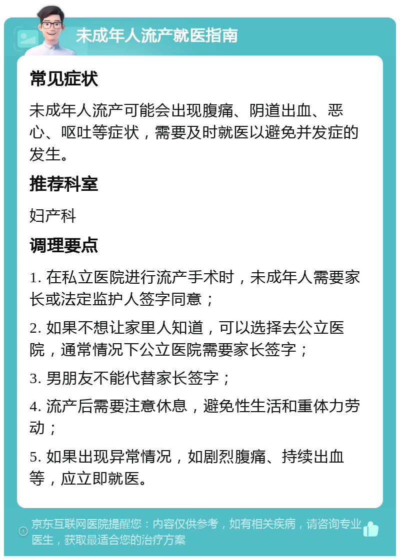 未成年人流产就医指南 常见症状 未成年人流产可能会出现腹痛、阴道出血、恶心、呕吐等症状，需要及时就医以避免并发症的发生。 推荐科室 妇产科 调理要点 1. 在私立医院进行流产手术时，未成年人需要家长或法定监护人签字同意； 2. 如果不想让家里人知道，可以选择去公立医院，通常情况下公立医院需要家长签字； 3. 男朋友不能代替家长签字； 4. 流产后需要注意休息，避免性生活和重体力劳动； 5. 如果出现异常情况，如剧烈腹痛、持续出血等，应立即就医。