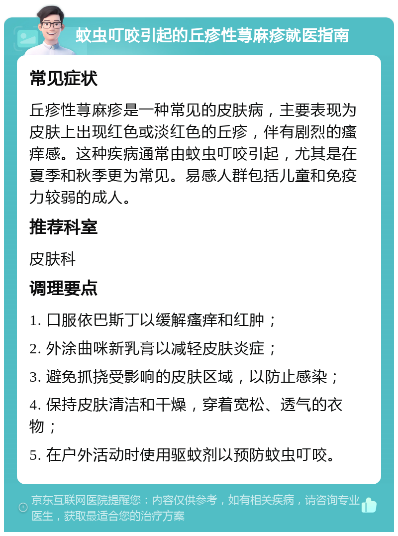 蚊虫叮咬引起的丘疹性荨麻疹就医指南 常见症状 丘疹性荨麻疹是一种常见的皮肤病，主要表现为皮肤上出现红色或淡红色的丘疹，伴有剧烈的瘙痒感。这种疾病通常由蚊虫叮咬引起，尤其是在夏季和秋季更为常见。易感人群包括儿童和免疫力较弱的成人。 推荐科室 皮肤科 调理要点 1. 口服依巴斯丁以缓解瘙痒和红肿； 2. 外涂曲咪新乳膏以减轻皮肤炎症； 3. 避免抓挠受影响的皮肤区域，以防止感染； 4. 保持皮肤清洁和干燥，穿着宽松、透气的衣物； 5. 在户外活动时使用驱蚊剂以预防蚊虫叮咬。