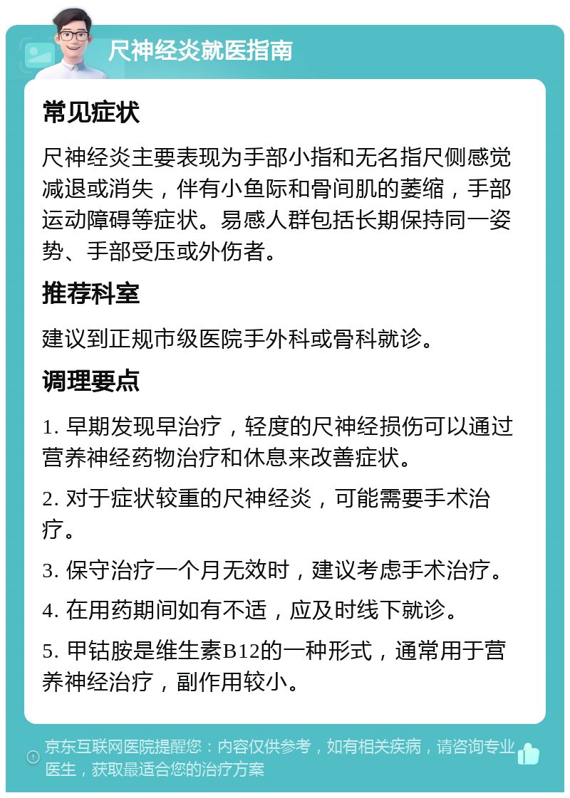 尺神经炎就医指南 常见症状 尺神经炎主要表现为手部小指和无名指尺侧感觉减退或消失，伴有小鱼际和骨间肌的萎缩，手部运动障碍等症状。易感人群包括长期保持同一姿势、手部受压或外伤者。 推荐科室 建议到正规市级医院手外科或骨科就诊。 调理要点 1. 早期发现早治疗，轻度的尺神经损伤可以通过营养神经药物治疗和休息来改善症状。 2. 对于症状较重的尺神经炎，可能需要手术治疗。 3. 保守治疗一个月无效时，建议考虑手术治疗。 4. 在用药期间如有不适，应及时线下就诊。 5. 甲钴胺是维生素B12的一种形式，通常用于营养神经治疗，副作用较小。