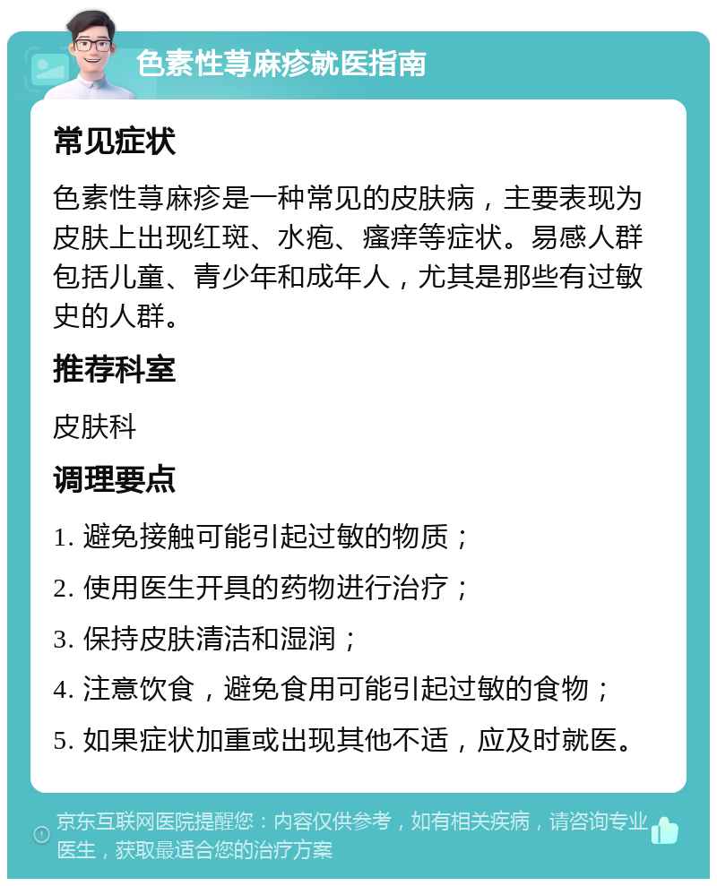 色素性荨麻疹就医指南 常见症状 色素性荨麻疹是一种常见的皮肤病，主要表现为皮肤上出现红斑、水疱、瘙痒等症状。易感人群包括儿童、青少年和成年人，尤其是那些有过敏史的人群。 推荐科室 皮肤科 调理要点 1. 避免接触可能引起过敏的物质； 2. 使用医生开具的药物进行治疗； 3. 保持皮肤清洁和湿润； 4. 注意饮食，避免食用可能引起过敏的食物； 5. 如果症状加重或出现其他不适，应及时就医。