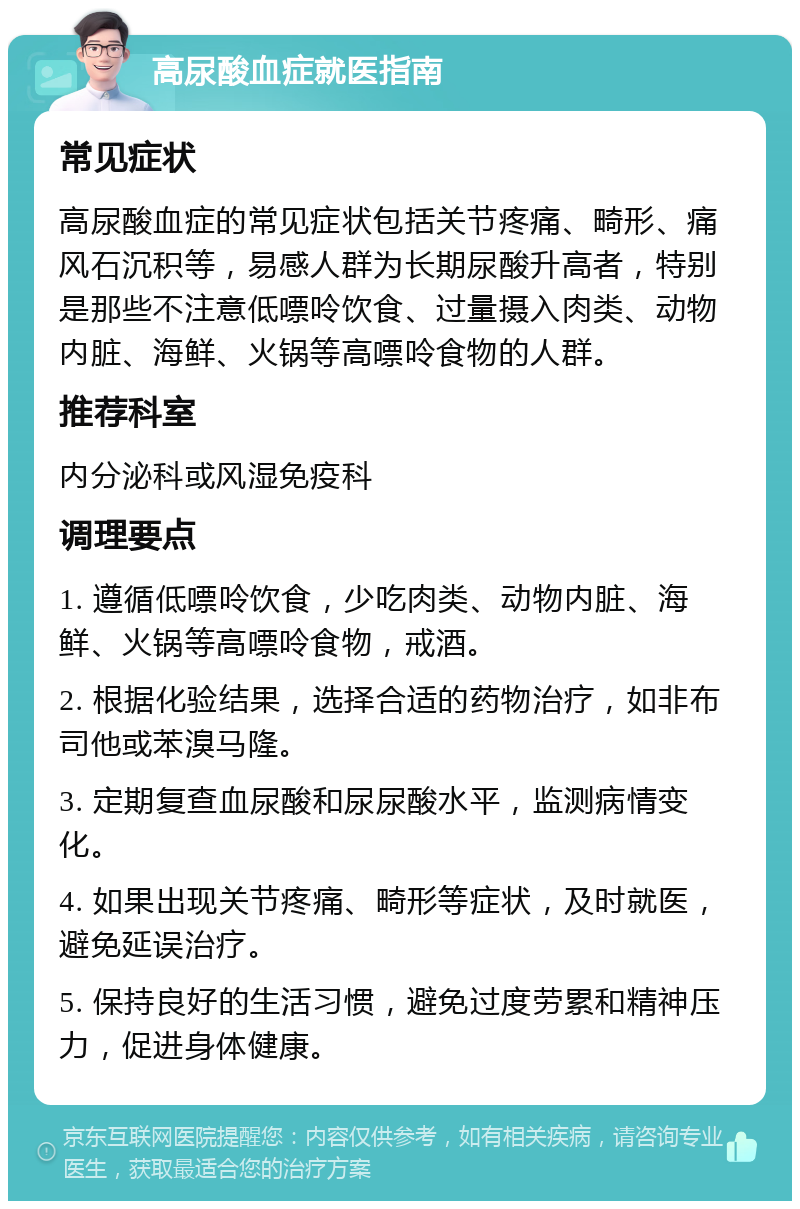 高尿酸血症就医指南 常见症状 高尿酸血症的常见症状包括关节疼痛、畸形、痛风石沉积等，易感人群为长期尿酸升高者，特别是那些不注意低嘌呤饮食、过量摄入肉类、动物内脏、海鲜、火锅等高嘌呤食物的人群。 推荐科室 内分泌科或风湿免疫科 调理要点 1. 遵循低嘌呤饮食，少吃肉类、动物内脏、海鲜、火锅等高嘌呤食物，戒酒。 2. 根据化验结果，选择合适的药物治疗，如非布司他或苯溴马隆。 3. 定期复查血尿酸和尿尿酸水平，监测病情变化。 4. 如果出现关节疼痛、畸形等症状，及时就医，避免延误治疗。 5. 保持良好的生活习惯，避免过度劳累和精神压力，促进身体健康。