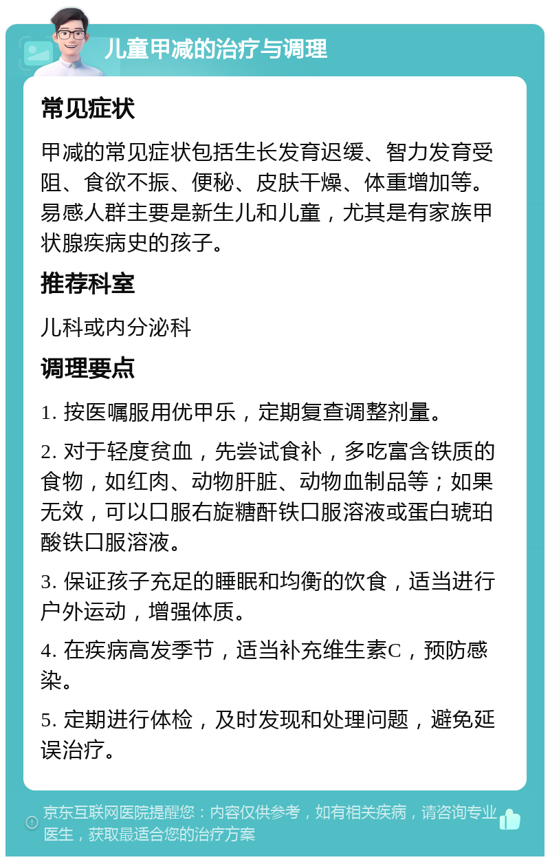 儿童甲减的治疗与调理 常见症状 甲减的常见症状包括生长发育迟缓、智力发育受阻、食欲不振、便秘、皮肤干燥、体重增加等。易感人群主要是新生儿和儿童，尤其是有家族甲状腺疾病史的孩子。 推荐科室 儿科或内分泌科 调理要点 1. 按医嘱服用优甲乐，定期复查调整剂量。 2. 对于轻度贫血，先尝试食补，多吃富含铁质的食物，如红肉、动物肝脏、动物血制品等；如果无效，可以口服右旋糖酐铁口服溶液或蛋白琥珀酸铁口服溶液。 3. 保证孩子充足的睡眠和均衡的饮食，适当进行户外运动，增强体质。 4. 在疾病高发季节，适当补充维生素C，预防感染。 5. 定期进行体检，及时发现和处理问题，避免延误治疗。