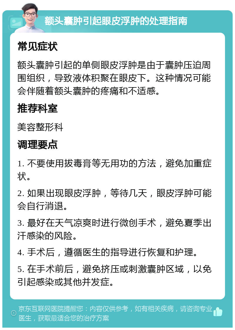 额头囊肿引起眼皮浮肿的处理指南 常见症状 额头囊肿引起的单侧眼皮浮肿是由于囊肿压迫周围组织，导致液体积聚在眼皮下。这种情况可能会伴随着额头囊肿的疼痛和不适感。 推荐科室 美容整形科 调理要点 1. 不要使用拔毒膏等无用功的方法，避免加重症状。 2. 如果出现眼皮浮肿，等待几天，眼皮浮肿可能会自行消退。 3. 最好在天气凉爽时进行微创手术，避免夏季出汗感染的风险。 4. 手术后，遵循医生的指导进行恢复和护理。 5. 在手术前后，避免挤压或刺激囊肿区域，以免引起感染或其他并发症。