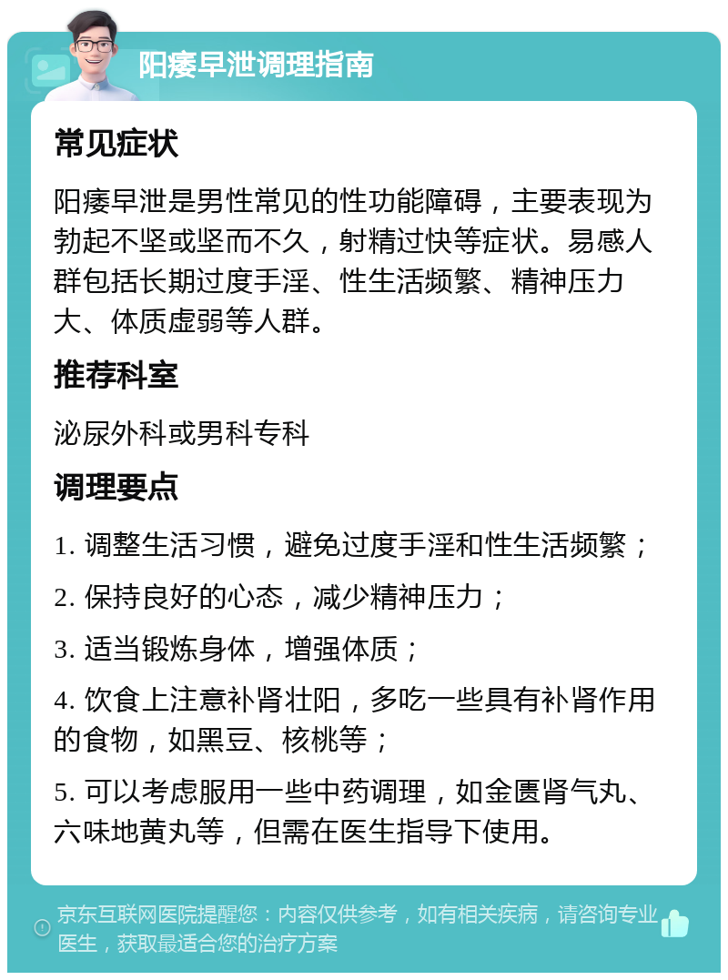 阳痿早泄调理指南 常见症状 阳痿早泄是男性常见的性功能障碍，主要表现为勃起不坚或坚而不久，射精过快等症状。易感人群包括长期过度手淫、性生活频繁、精神压力大、体质虚弱等人群。 推荐科室 泌尿外科或男科专科 调理要点 1. 调整生活习惯，避免过度手淫和性生活频繁； 2. 保持良好的心态，减少精神压力； 3. 适当锻炼身体，增强体质； 4. 饮食上注意补肾壮阳，多吃一些具有补肾作用的食物，如黑豆、核桃等； 5. 可以考虑服用一些中药调理，如金匮肾气丸、六味地黄丸等，但需在医生指导下使用。