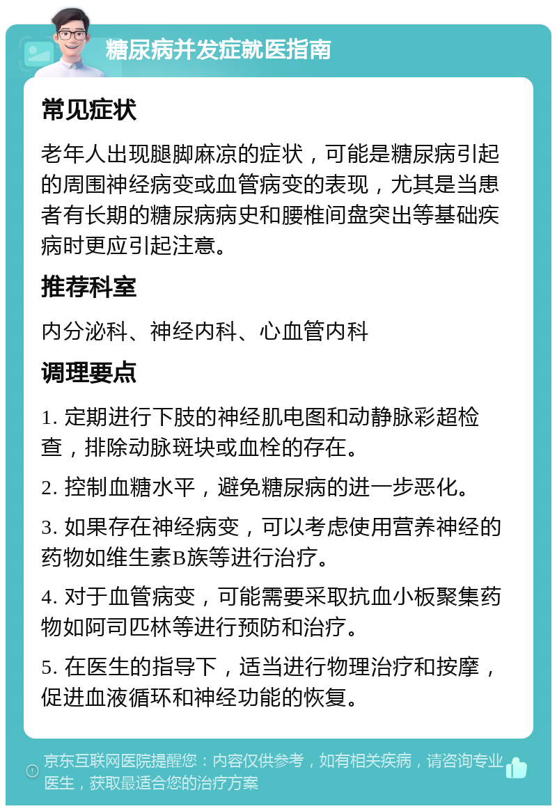 糖尿病并发症就医指南 常见症状 老年人出现腿脚麻凉的症状，可能是糖尿病引起的周围神经病变或血管病变的表现，尤其是当患者有长期的糖尿病病史和腰椎间盘突出等基础疾病时更应引起注意。 推荐科室 内分泌科、神经内科、心血管内科 调理要点 1. 定期进行下肢的神经肌电图和动静脉彩超检查，排除动脉斑块或血栓的存在。 2. 控制血糖水平，避免糖尿病的进一步恶化。 3. 如果存在神经病变，可以考虑使用营养神经的药物如维生素B族等进行治疗。 4. 对于血管病变，可能需要采取抗血小板聚集药物如阿司匹林等进行预防和治疗。 5. 在医生的指导下，适当进行物理治疗和按摩，促进血液循环和神经功能的恢复。