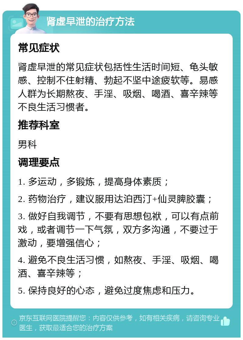 肾虚早泄的治疗方法 常见症状 肾虚早泄的常见症状包括性生活时间短、龟头敏感、控制不住射精、勃起不坚中途疲软等。易感人群为长期熬夜、手淫、吸烟、喝酒、喜辛辣等不良生活习惯者。 推荐科室 男科 调理要点 1. 多运动，多锻炼，提高身体素质； 2. 药物治疗，建议服用达泊西汀+仙灵脾胶囊； 3. 做好自我调节，不要有思想包袱，可以有点前戏，或者调节一下气氛，双方多沟通，不要过于激动，要增强信心； 4. 避免不良生活习惯，如熬夜、手淫、吸烟、喝酒、喜辛辣等； 5. 保持良好的心态，避免过度焦虑和压力。