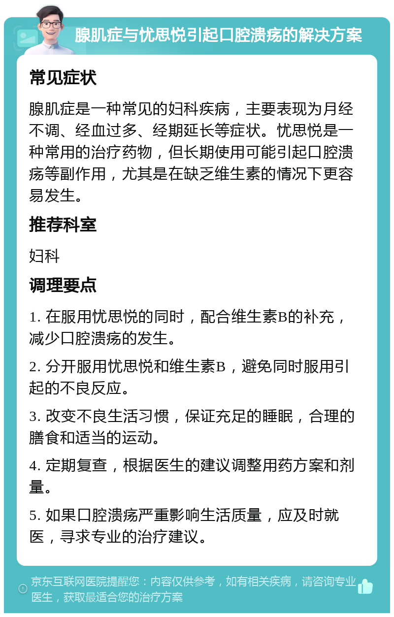 腺肌症与忧思悦引起口腔溃疡的解决方案 常见症状 腺肌症是一种常见的妇科疾病，主要表现为月经不调、经血过多、经期延长等症状。忧思悦是一种常用的治疗药物，但长期使用可能引起口腔溃疡等副作用，尤其是在缺乏维生素的情况下更容易发生。 推荐科室 妇科 调理要点 1. 在服用忧思悦的同时，配合维生素B的补充，减少口腔溃疡的发生。 2. 分开服用忧思悦和维生素B，避免同时服用引起的不良反应。 3. 改变不良生活习惯，保证充足的睡眠，合理的膳食和适当的运动。 4. 定期复查，根据医生的建议调整用药方案和剂量。 5. 如果口腔溃疡严重影响生活质量，应及时就医，寻求专业的治疗建议。