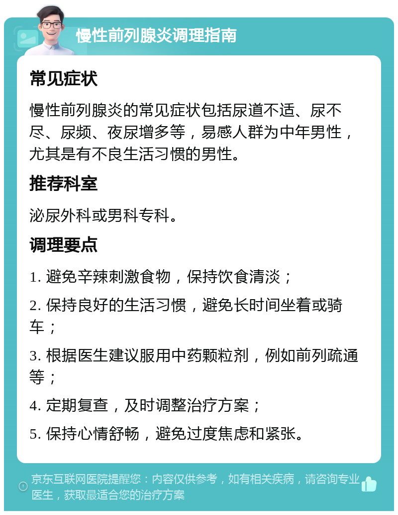 慢性前列腺炎调理指南 常见症状 慢性前列腺炎的常见症状包括尿道不适、尿不尽、尿频、夜尿增多等，易感人群为中年男性，尤其是有不良生活习惯的男性。 推荐科室 泌尿外科或男科专科。 调理要点 1. 避免辛辣刺激食物，保持饮食清淡； 2. 保持良好的生活习惯，避免长时间坐着或骑车； 3. 根据医生建议服用中药颗粒剂，例如前列疏通等； 4. 定期复查，及时调整治疗方案； 5. 保持心情舒畅，避免过度焦虑和紧张。