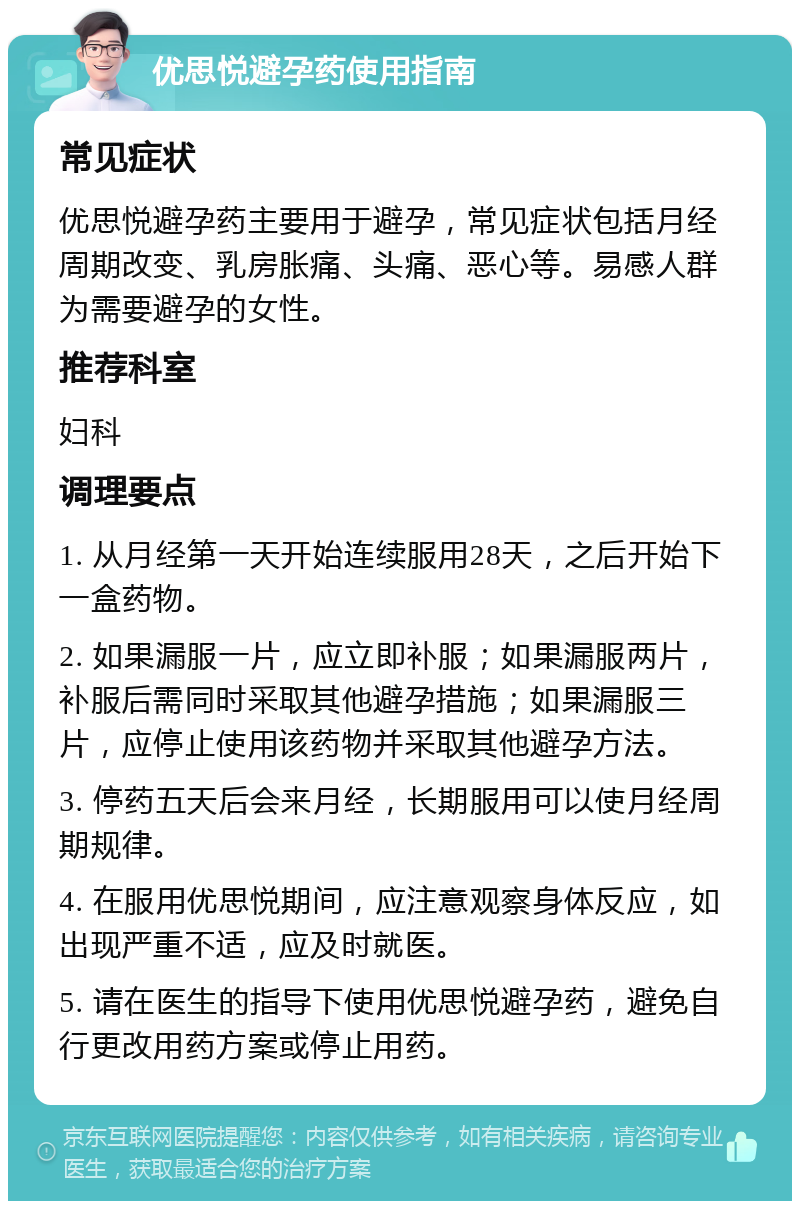 优思悦避孕药使用指南 常见症状 优思悦避孕药主要用于避孕，常见症状包括月经周期改变、乳房胀痛、头痛、恶心等。易感人群为需要避孕的女性。 推荐科室 妇科 调理要点 1. 从月经第一天开始连续服用28天，之后开始下一盒药物。 2. 如果漏服一片，应立即补服；如果漏服两片，补服后需同时采取其他避孕措施；如果漏服三片，应停止使用该药物并采取其他避孕方法。 3. 停药五天后会来月经，长期服用可以使月经周期规律。 4. 在服用优思悦期间，应注意观察身体反应，如出现严重不适，应及时就医。 5. 请在医生的指导下使用优思悦避孕药，避免自行更改用药方案或停止用药。