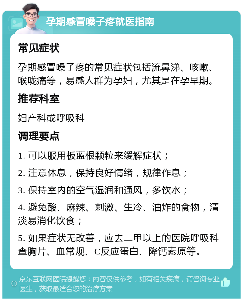 孕期感冒嗓子疼就医指南 常见症状 孕期感冒嗓子疼的常见症状包括流鼻涕、咳嗽、喉咙痛等，易感人群为孕妇，尤其是在孕早期。 推荐科室 妇产科或呼吸科 调理要点 1. 可以服用板蓝根颗粒来缓解症状； 2. 注意休息，保持良好情绪，规律作息； 3. 保持室内的空气湿润和通风，多饮水； 4. 避免酸、麻辣、刺激、生冷、油炸的食物，清淡易消化饮食； 5. 如果症状无改善，应去二甲以上的医院呼吸科查胸片、血常规、C反应蛋白、降钙素原等。