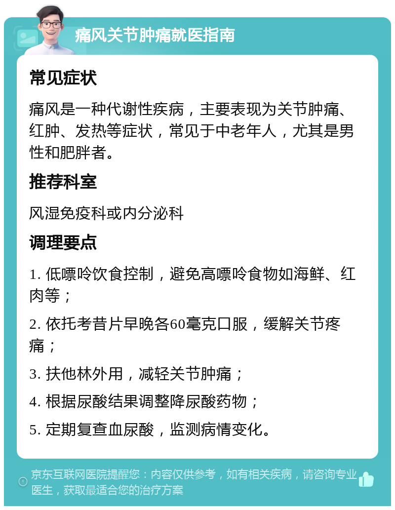 痛风关节肿痛就医指南 常见症状 痛风是一种代谢性疾病，主要表现为关节肿痛、红肿、发热等症状，常见于中老年人，尤其是男性和肥胖者。 推荐科室 风湿免疫科或内分泌科 调理要点 1. 低嘌呤饮食控制，避免高嘌呤食物如海鲜、红肉等； 2. 依托考昔片早晚各60毫克口服，缓解关节疼痛； 3. 扶他林外用，减轻关节肿痛； 4. 根据尿酸结果调整降尿酸药物； 5. 定期复查血尿酸，监测病情变化。